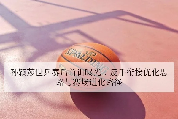 孙颖莎世乒赛后首训曝光：反手衔接优化思路与赛场进化路径