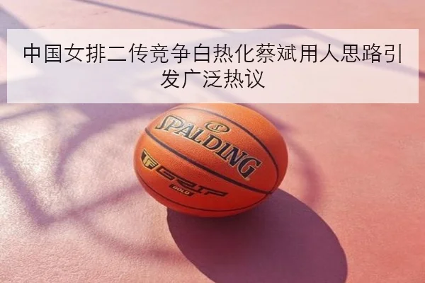 中国女排二传竞争白热化蔡斌用人思路引发广泛热议