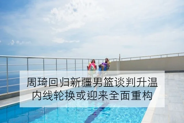 周琦回归新疆男篮谈判升温 内线轮换或迎来全面重构