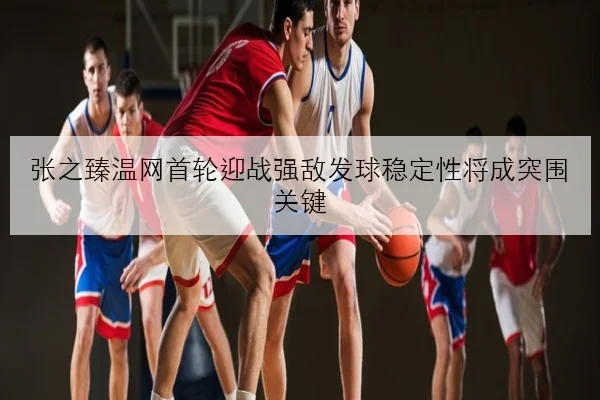 张之臻温网首轮迎战强敌发球稳定性将成突围关键